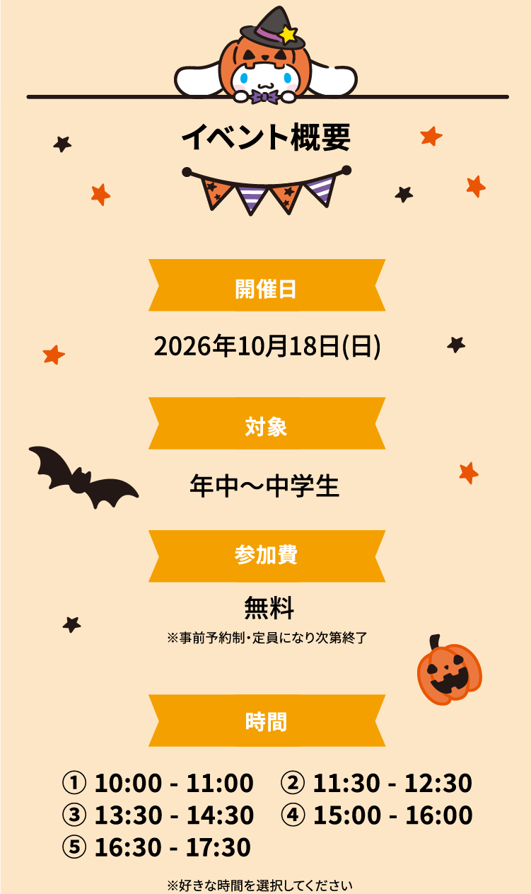 イベント概要 開催日 2026年10月18日(日) 対象 年中〜中学生 参加費 無料 ※事前予約制・定員になり次第終了 時間 ① 10:00 - 11:00 ② 11:30 - 12:30 ③ 13:30 - 14:30 ④ 15:00 - 16:00 ⑤ 16:30 - 17:30 ※好きな時間を選択してください