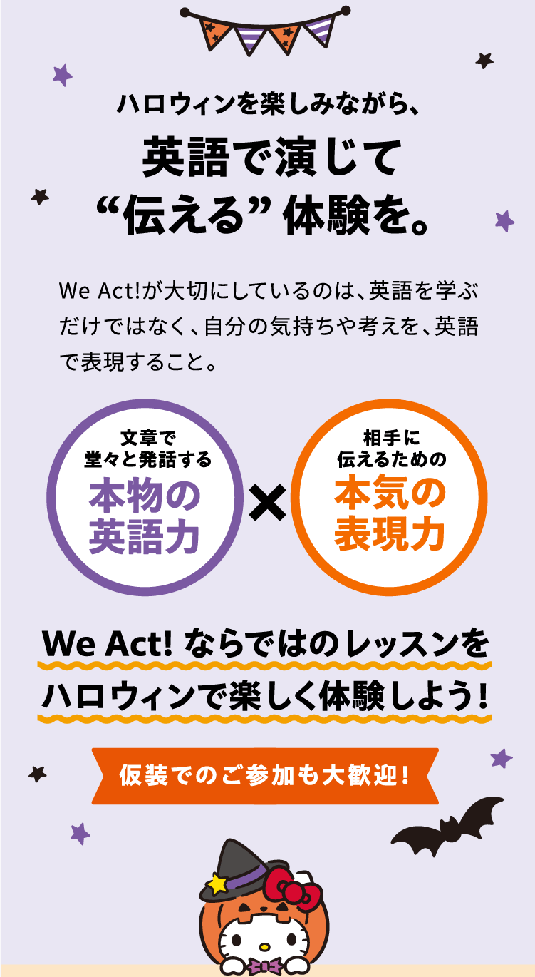 ハロウィンを楽しみながら、 英語で演じて “伝える”体験を。 WeAct!が大切にしているのは、英語を学ぶだけではなく、自分の気持ちや考えを、英語で表現すること。 文章で堂々と発話する 本物の英語力 × 相手に伝えるための 本気の表現力 WeAct!ならではのレッスンをハロウィンで楽しく体験しよう！仮装でのご参加も大歓迎！