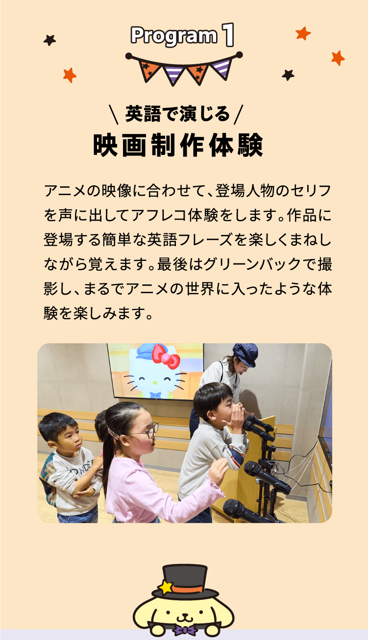 Program 1 \ 英語で演じる / 映画制作体験 アニメの映像に合わせて、登場人物のセリフを声に出してアフレコ体験をします。作品に登場する簡単な英語フレーズを楽しくまねしながら覚えます。最後はグリーンバックで撮影し、まるでアニメの世界に入ったような体験を楽しみます。
