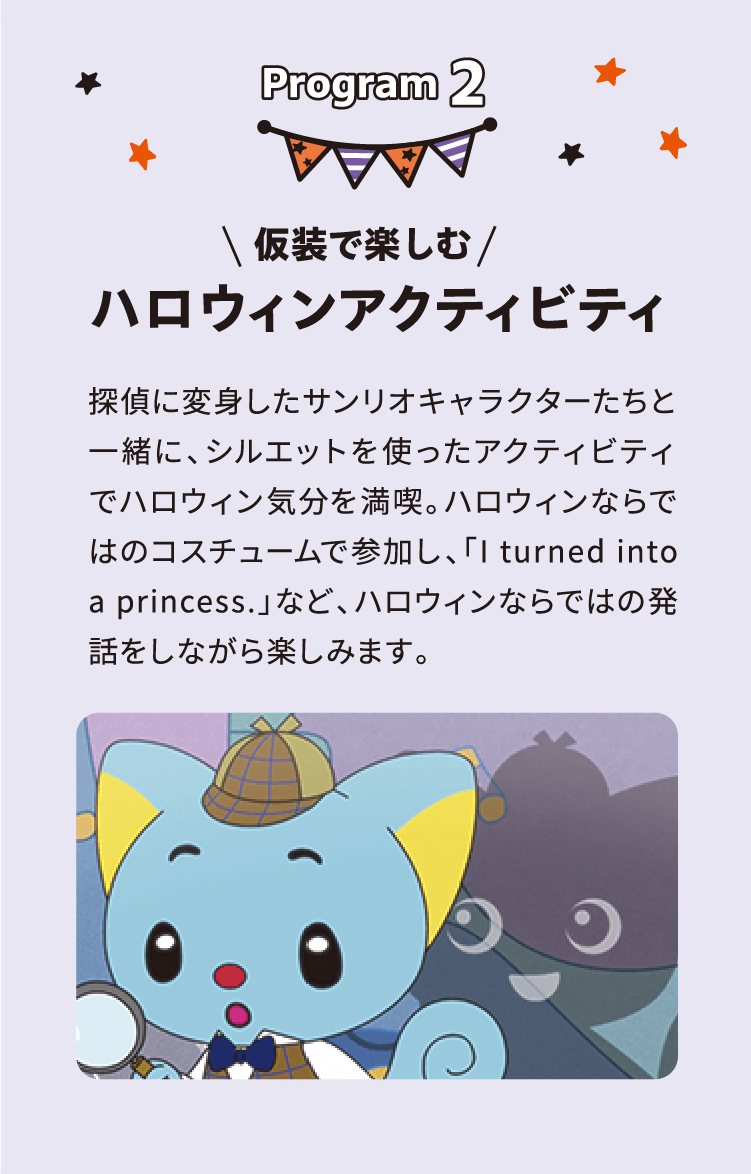 Program 2 \ 仮装で楽しむ / ハロウィンアクティビティ 探偵に変身したサンリオキャラクターたちと一緒に、シルエットを使ったアクティビティでハロウィン気分を満喫。ハロウィンならではのコスチュームで参加し、「I turned into a princess.」など、ハロウィンならではの発話をしながら楽しみます。