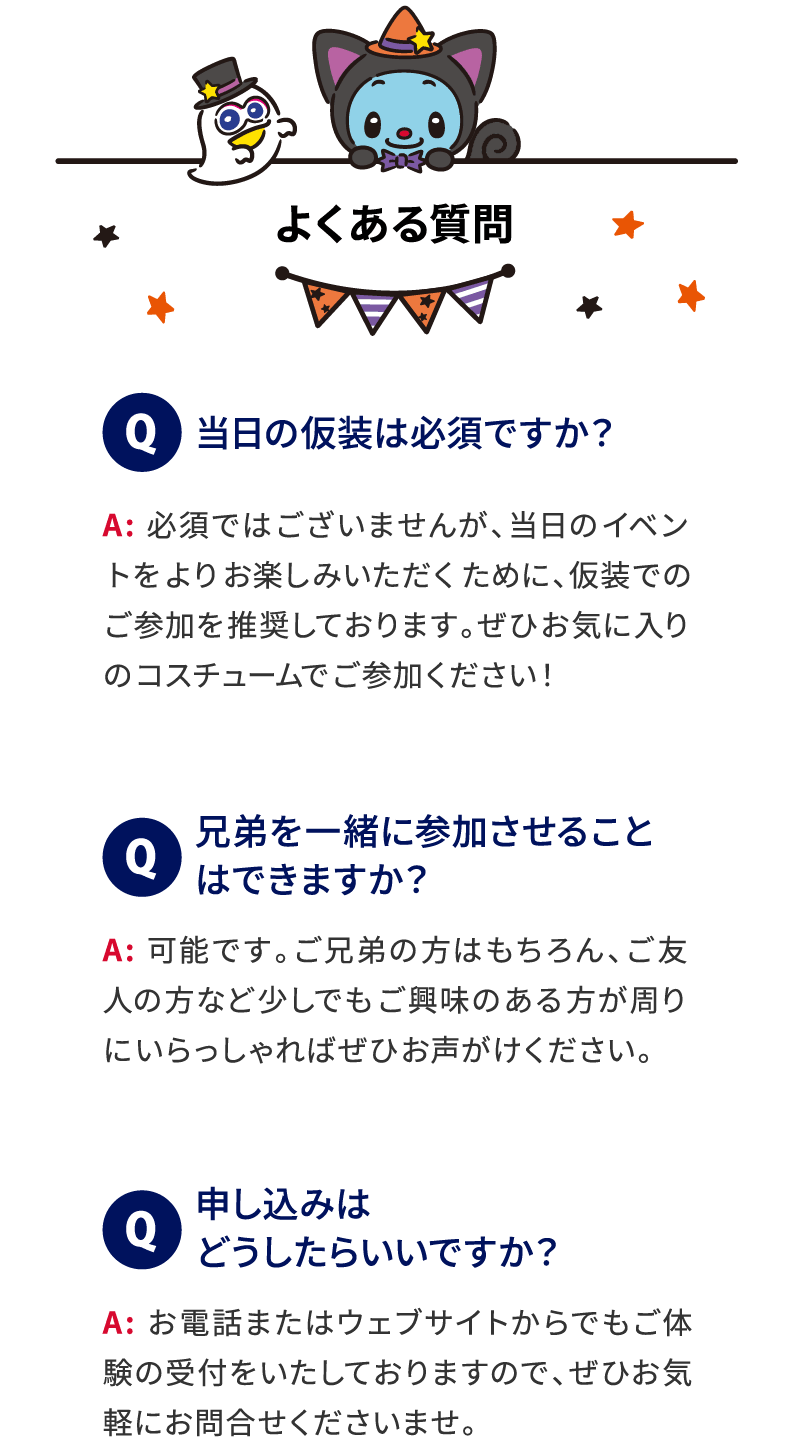 よくある質問 Q 当日の仮装は必須ですか？ A: 必須ではございませんが、当日のイベントをよりお楽しみいただくために、仮装でのご参加を推奨しております。ぜひお気に入りのコスチュームでご参加ください！ Q 兄弟を一緒に参加させることはできますか？ A: 可能です。ご兄弟の方はもちろん、ご友人の方など少しでもご興味のある方が周りにいらっしゃればぜひお声がけください。 Q 申し込みはどうしたらいいですか？ A: お電話またはウェブサイトからでも体験の受付をいたしておりますので、ぜひお気軽にお問合せくださいませ。