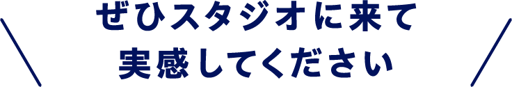 ぜひスタジオに来て実感してください