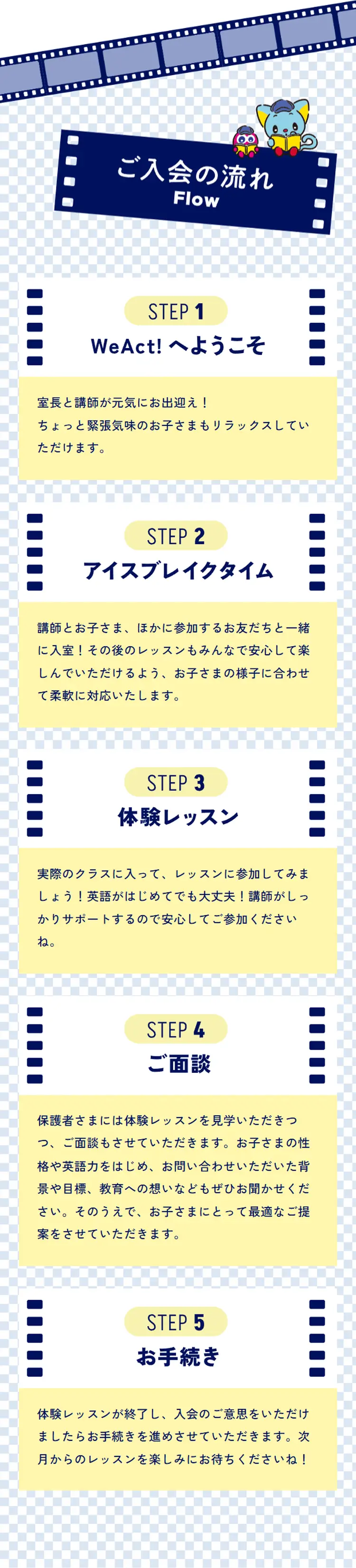 ご入会の流れ Flow  STEP 1 WeAct! へようこそ 室長と講師が元気にお出迎え！ ちょっと緊張気味のお子さまもリラックスしていただけます。  STEP 2 アイスブレイクタイム 講師とお子さま、参加するお友だちと一緒に入室！その後のレッスンもみんなで安心して楽しんでいただけるよう、お子さまの様子に合わせて柔軟に対応いたします。  STEP 3 体験レッスン 実際のクラスに入って、レッスンに参加してみましょう！英語がはじめてでも大丈夫！講師がしっかりサポートするので安心してご参加くださいね。  STEP 4 ご面談 保護者さまには体験レッスンを見学いただきつつ、ご面談もさせていただきます。お子さまの性格や英語力をはじめ、お問い合わせいただいた背景や目標、教育への想いなどもぜひお聞かせください。そのうえで、お子さまにとって最適なご提案をさせていただきます。  STEP 5 お手続き 体験レッスンが終了し、入会のご意思をいただけましたらお手続きを進めさせていただきます。次月からのレッスンを楽しみにお待ちくださいね！
