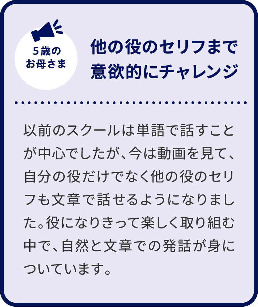 5歳のお母さま 他の役のセリフまで意欲的にチャレンジ 以前のスクールは単語で話すことが中心でしたが、今は動画を見て、自分の役だけでなく他の役のセリフも文章で話せるようになりました。役になりきって楽しく取り組む中で、自然と文章での発話が身についています。