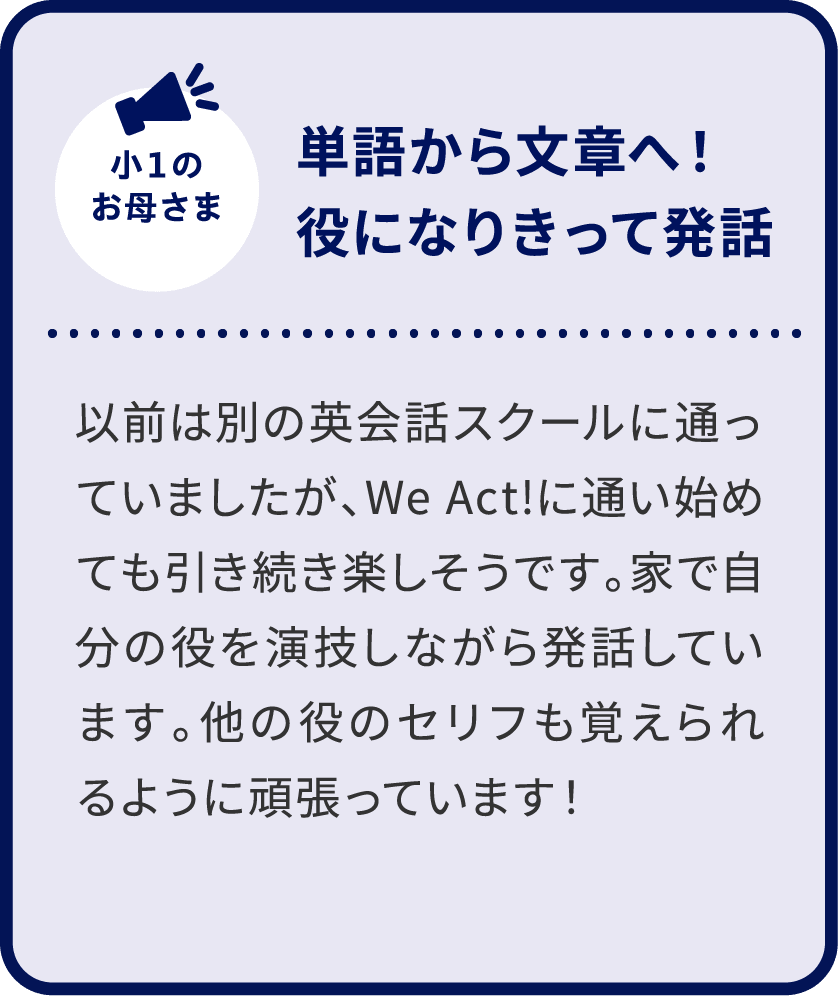小1のお母さま 単語から文章へ！役になりきって発話 以前は別の英会話スクールに通っていましたが、We Act!に通い始めても引き続き楽しそうです。家で自分の役を演技しながら発話しています。他の役のセリフも覚えられるように頑張っています！