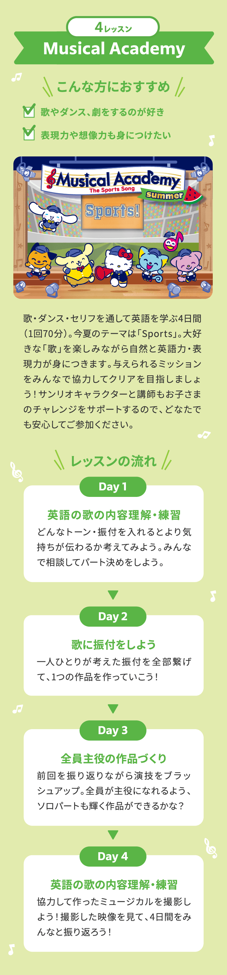 4レッスン Musical Academy ＼こんな方におすすめ／ 歌やダンスで英語に自然に触れてほしい 表現力や想像力も身につけたい 歌・ダンス・セリフを通して英語を学ぶ4日間(1回70分)。今夏のテーマは「Sports」。大好きな「歌」を楽しみながら自然と英語力・表現力が身につきます。与えられるミッションをみんなで協力してクリアを目指しましょう！サンリオキャラクターと講師もお子さまのチャレンジをサポートするので、どなたでも安心してご参加ください。　＼レッスンの流れ／ Day1 英語の歌の内容理解・練習 どんなトーン・振付を入れるとより気持ちが伝わるか考えてみよう。みんなで相談してパート決めをしよう。 Day2 歌に振付をしよう 一人ひとりが考えた振付を全部繋げて、1つの作品を作っていこう！　Day3 全員主役の作品づくり 前回を振り返りながら演技をブラッシュアップ。全員が主役になれるよう、ソロパートも輝く作品ができるかな？　Day4 英語の歌の内容理解・練習 協力して作ったミュージカルを撮影しよう！撮影した映像を見て、4日間をみんなと振り返ろう！