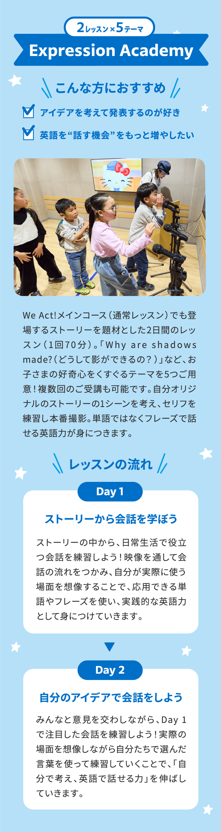 2レッスン×5テーマ Expression Academy ＼こんな方におすすめ／ アイデアを考えて発表するのが好き 英語を”話す機会”をもっと増やしたい　We Act!メインコース（通常レッスン）でも登場するストーリーを題材とした2日間のレッスン(1回70分)。「Why are shadows made?（どうして影ができるの？）」など、お子さまの好奇心をくすぐるテーマを5つご用意！複数回のご受講も可能です。自分オリジナルのストーリーの1シーンを考え、セリフを練習し本番撮影。単語ではなくフレーズで話せる英語力が身につきます。　＼レッスンの流れ／ Day1 ストーリーから会話を学ぼう ストーリーの中から、日常生活で役立つ会話を練習しよう！映像を通して会話の流れをつかみ、自分が実際に使う場面を想像することで、応用できる単語やフレーズを使い、実践的な英語力として身につけていきます。 Day2 自分のアイデアで会話をしよう みんなと意見を交わしながら、Day1で注目した会話を練習しよう！実際の場面を想像しながら自分たちで選んだ言葉を使って練習していくことで、「自分で考え、英語で話せる力」を伸ばしていきます。