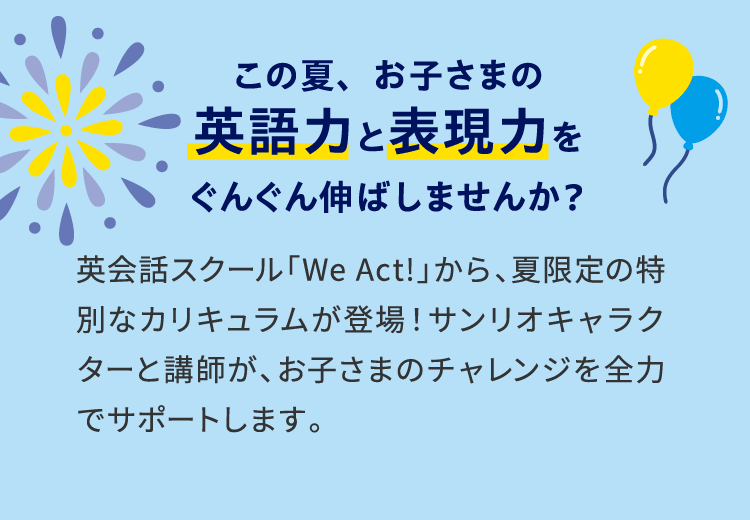 この夏、お子さまの英語力と表現力をぐんぐん伸ばしませんか? 英会話スクール「We Act!」から、夏限定の特別なカリキュラムが登場!サンリオキャラクターと講師が、お子さまのチャレンジを全力でサポートします。