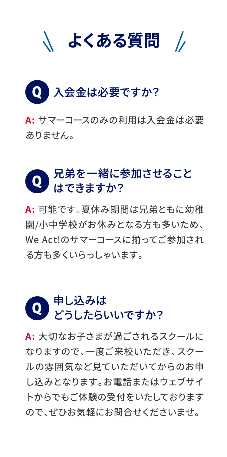 ＼よくある質問／ Q:入会金は必要ですか? A:サマーコースのみの利用は入会金は必要ありません。 Q:兄弟を一緒に参加させることはできますか? A:可能です。夏休み期間は兄弟ともに幼稚園/小中学校がお休みとなる方も多いため、We Act!のサマーコースに揃ってご参加される方も多くいらっしゃいます。 Q:申し込みはどうしたらいいですか? A:大切なお子さまが過ごされるスクールになりますので、一度ご来校いただき、スクールの雰囲気など見ていただいてからのお申し込みとなります。お電話またはウェブサイトからでもご体験の受付をいたしておりますので、ぜひお気軽にお問合せくださいませ。